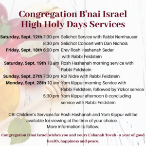 Saturday, September 12, 2020 7:30pm Selichot with Rabbi Nemhauser Saturday, September 12, 2020 8:30pm Selichot concert with Dan Nichols Friday, September 18, 2020 6:00pm Erev Rosh Hashanah Seder with Rabbi Feldstein Saturday, September 19, 2020 10:00am Rosh Hashanah morning service with Rabbi Feldstein Sunday, September 27, 2020 7:30pm Kol Nidre with Rabbi Feldstein Monday, September 28, 2020 10:00am Yom Kippur morning service with Rabbi Feldstein, followed by Yizkor service Monday, September 28, 2020 5:30pm Yom Kippur afternoon and concluding service with Rabbi Feldstein Additionally, CBI Children's Services for Rosh Hashanah and Yom Kippur will be available for viewing at the time of your choice through YouTube or another video channel . More information will follow soon.